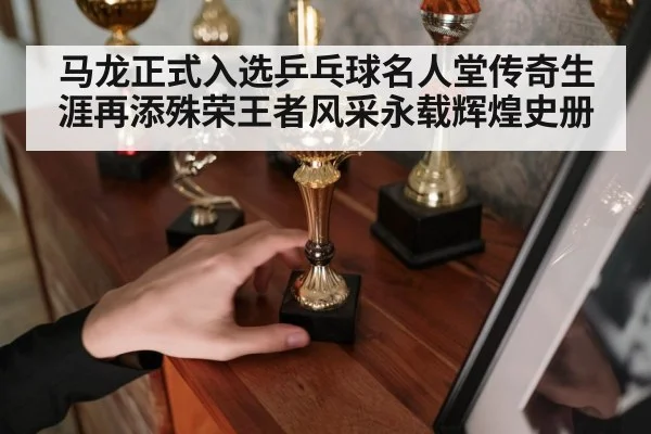 马龙正式入选乒乓球名人堂传奇生涯再添殊荣王者风采永载辉煌史册
