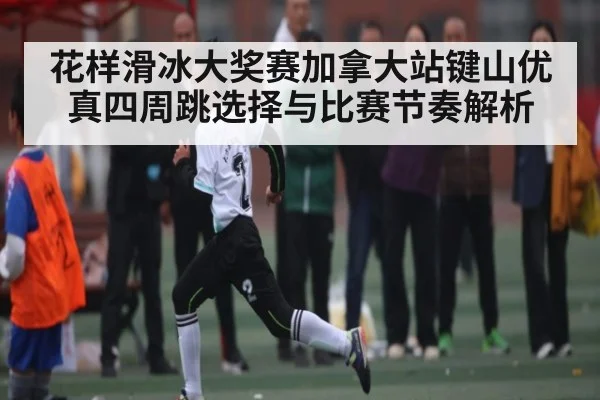 花样滑冰大奖赛加拿大站键山优真四周跳选择与比赛节奏解析（KAIYUN SPORTS）